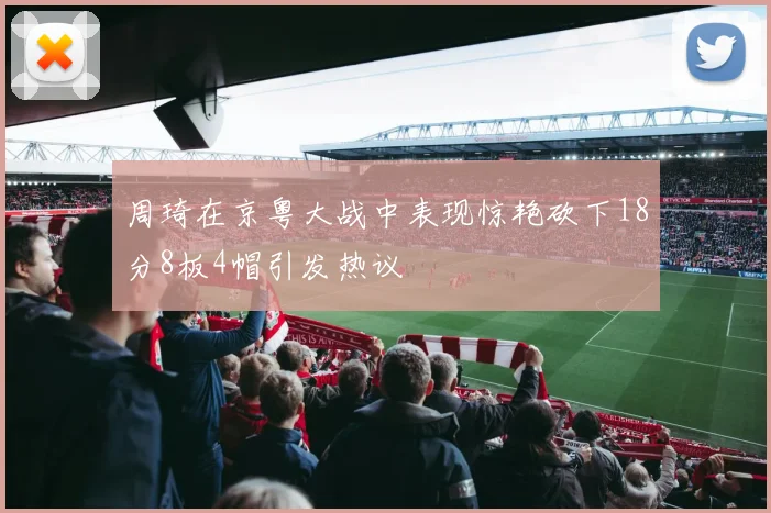 周琦在京粤大战中表现惊艳砍下18分8板4帽引发热议