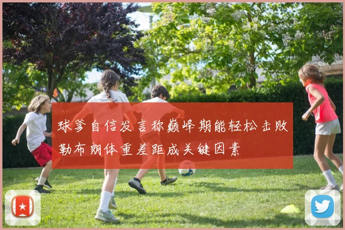 球爹自信发言称巅峰期能轻松击败勒布朗体重差距成关键因素