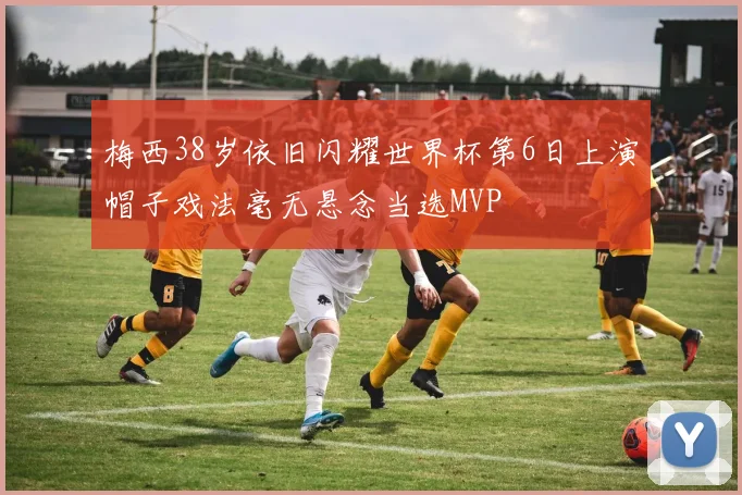 梅西38岁依旧闪耀世界杯第6日上演帽子戏法毫无悬念当选MVP