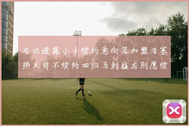 名记透露小卡续约意向若加盟活塞热火将不续约回归马刺猛龙则愿续约