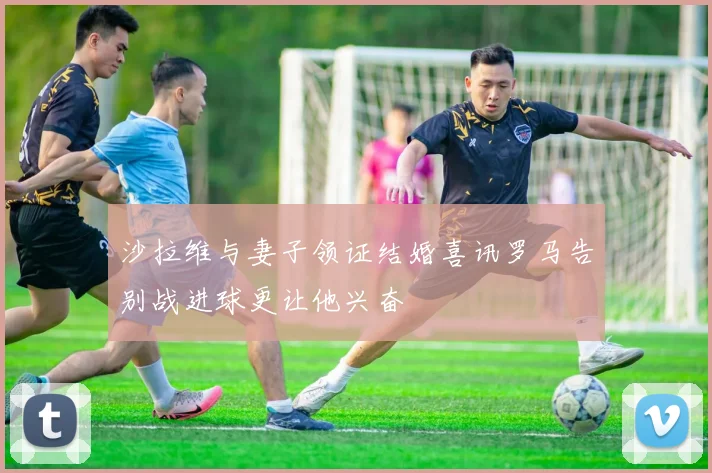沙拉维与妻子领证结婚喜讯罗马告别战进球更让他兴奋