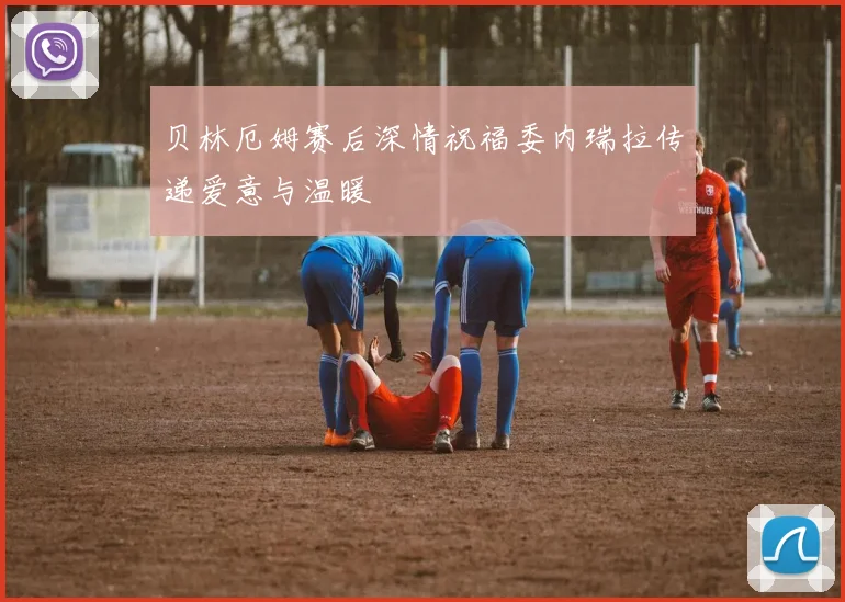 贝林厄姆赛后深情祝福委内瑞拉传递爱意与温暖