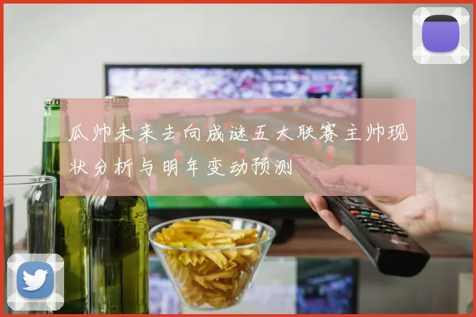 瓜帅未来去向成谜五大联赛主帅现状分析与明年变动预测