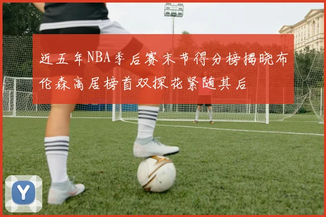 近五年NBA季后赛末节得分榜揭晓布伦森高居榜首双探花紧随其后