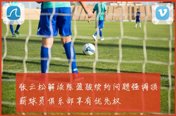 张云松解读陈盈骏续约问题强调顶薪球员俱乐部享有优先权