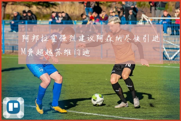 阿邦拉霍强烈建议阿森纳尽快引进M费超越苏维门迪