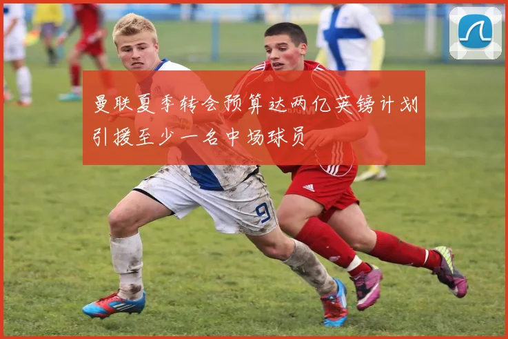 曼联夏季转会预算达两亿英镑计划引援至少一名中场球员